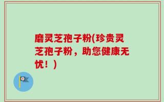 磨灵芝孢子粉(珍贵灵芝孢子粉，助您健康无忧！)