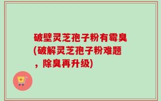 破壁灵芝孢子粉有霉臭(破解灵芝孢子粉难题，除臭再升级)