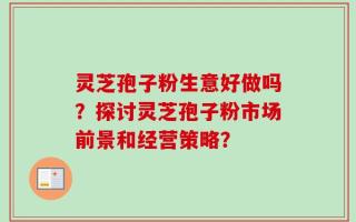 灵芝孢子粉生意好做吗？探讨灵芝孢子粉市场前景和经营策略？