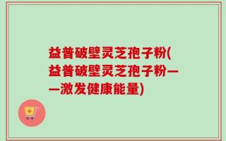 益普破壁灵芝孢子粉(益普破壁灵芝孢子粉——激发健康能量)