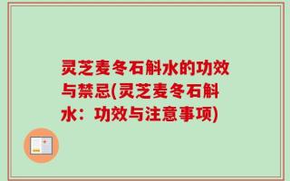 灵芝麦冬石斛水的功效与禁忌(灵芝麦冬石斛水：功效与注意事项)