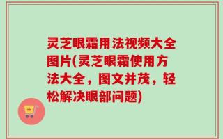 灵芝眼霜用法视频大全图片(灵芝眼霜使用方法大全，图文并茂，轻松解决眼部问题)
