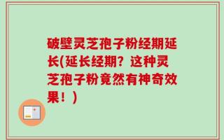 破壁灵芝孢子粉经期延长(延长经期？这种灵芝孢子粉竟然有神奇效果！)