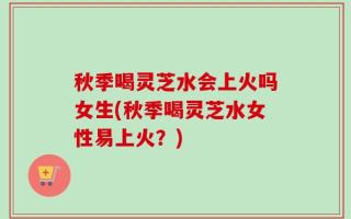 秋季喝灵芝水会上火吗女生(秋季喝灵芝水女性易上火？)