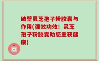 破壁灵芝孢子粉胶囊与作用(强效功效！灵芝孢子粉胶囊助您重获健康)