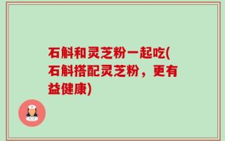 石斛和灵芝粉一起吃(石斛搭配灵芝粉，更有益健康)