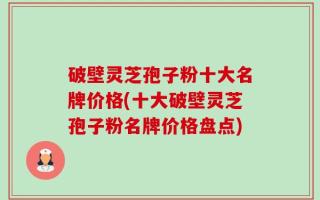 破壁灵芝孢子粉十大名牌价格(十大破壁灵芝孢子粉名牌价格盘点)