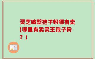 灵芝破壁孢子粉哪有卖(哪里有卖灵芝孢子粉？)