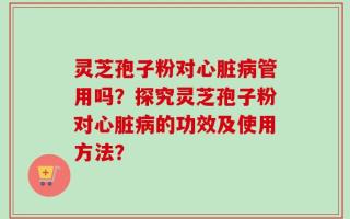 灵芝孢子粉对心脏病管用吗？探究灵芝孢子粉对心脏病的功效及使用方法？