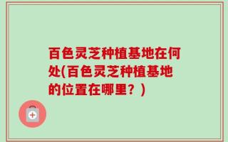 百色灵芝种植基地在何处(百色灵芝种植基地的位置在哪里？)