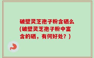破壁灵芝孢子粉含硒么(破壁灵芝孢子粉中富含的硒，有何好处？)