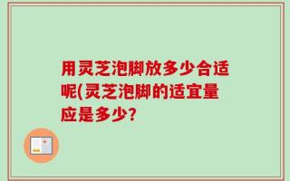 用灵芝泡脚放多少合适呢(灵芝泡脚的适宜量应是多少？