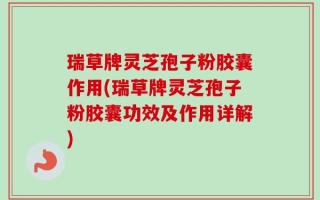 瑞草牌灵芝孢子粉胶囊作用(瑞草牌灵芝孢子粉胶囊功效及作用详解)