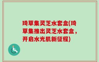 琦草集灵芝水套盒(琦草集推出灵芝水套盒，开启水光肌新征程)
