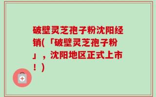 破壁灵芝孢子粉沈阳经销(「破壁灵芝孢子粉」，沈阳地区正式上市！)