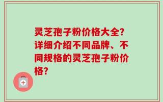 灵芝孢子粉价格大全？详细介绍不同品牌、不同规格的灵芝孢子粉价格？