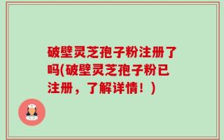 破壁灵芝孢子粉注册了吗(破壁灵芝孢子粉已注册，了解详情！)
