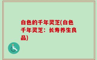 白色的千年灵芝(白色千年灵芝：长寿养生良品)