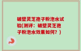 破壁灵芝孢子粉泡水试验(测评：破壁灵芝孢子粉泡水效果如何？)
