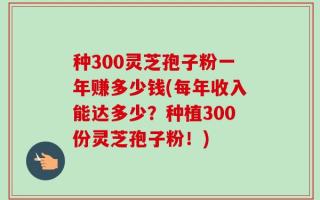 种300灵芝孢子粉一年赚多少钱(每年收入能达多少？种植300份灵芝孢子粉！)