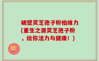 破壁灵芝孢子粉柏维力(重生之源灵芝孢子粉，给你活力与健康！)