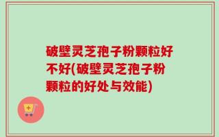破壁灵芝孢子粉颗粒好不好(破壁灵芝孢子粉颗粒的好处与效能)