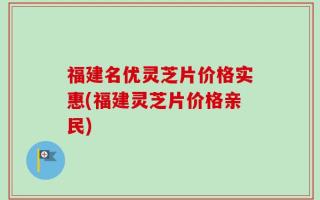 福建名优灵芝片价格实惠(福建灵芝片价格亲民)