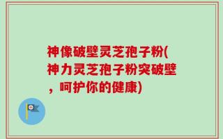 神像破壁灵芝孢子粉(神力灵芝孢子粉突破壁，呵护你的健康)