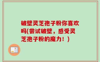 破壁灵芝孢子粉你喜欢吗(尝试破壁，感受灵芝孢子粉的魔力！)