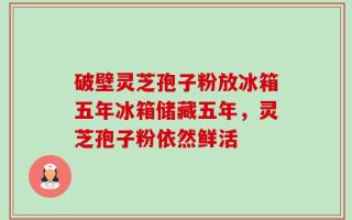 破壁灵芝孢子粉放冰箱五年冰箱储藏五年，灵芝孢子粉依然鲜活