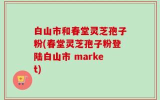白山市和春堂灵芝孢子粉(春堂灵芝孢子粉登陆白山市 market)