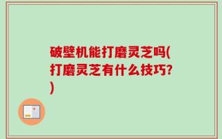 破壁机能打磨灵芝吗(打磨灵芝有什么技巧？)