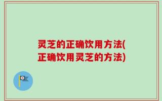 灵芝的正确饮用方法(正确饮用灵芝的方法)