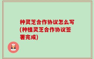 种灵芝合作协议怎么写(种植灵芝合作协议签署完成)