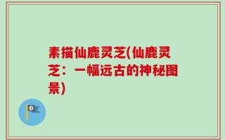 素描仙鹿灵芝(仙鹿灵芝：一幅远古的神秘图景)
