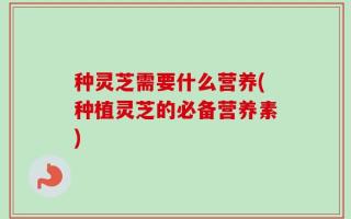 种灵芝需要什么营养(种植灵芝的必备营养素)