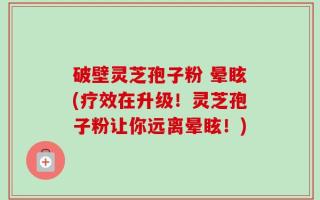 破壁灵芝孢子粉 晕眩(疗效在升级！灵芝孢子粉让你远离晕眩！)