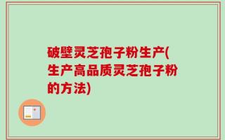 破壁灵芝孢子粉生产(生产高品质灵芝孢子粉的方法)