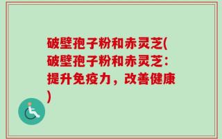 破壁孢子粉和赤灵芝(破壁孢子粉和赤灵芝：提升免疫力，改善健康)