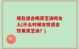 现在适合喝灵芝汤吗女人(什么时候女性适合饮用灵芝汤？)