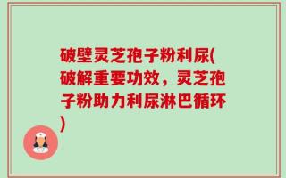破壁灵芝孢子粉利尿(破解重要功效，灵芝孢子粉助力利尿淋巴循环)