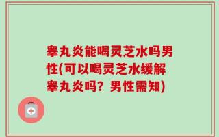 睾丸炎能喝灵芝水吗男性(可以喝灵芝水缓解睾丸炎吗？男性需知)