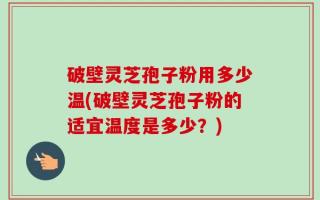 破壁灵芝孢子粉用多少温(破壁灵芝孢子粉的适宜温度是多少？)