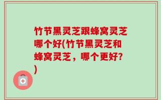 竹节黑灵芝跟蜂窝灵芝哪个好(竹节黑灵芝和蜂窝灵芝，哪个更好？)