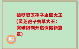 破壁灵芝孢子虫草大王(灵芝孢子虫草大王：突破限制开启保健新篇章)