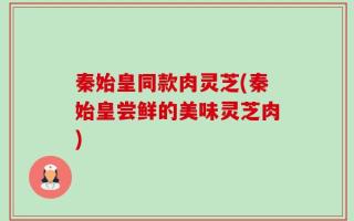 秦始皇同款肉灵芝(秦始皇尝鲜的美味灵芝肉)