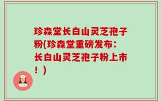 珍森堂长白山灵芝孢子粉(珍森堂重磅发布：长白山灵芝孢子粉上市！)