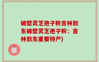 破壁灵芝孢子粉吉林敖东破壁灵芝孢子粉：吉林敖东重要特产)