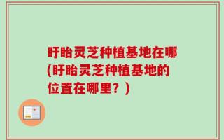 盱眙灵芝种植基地在哪(盱眙灵芝种植基地的位置在哪里？)