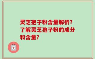 灵芝孢子粉含量解析？了解灵芝孢子粉的成分和含量？